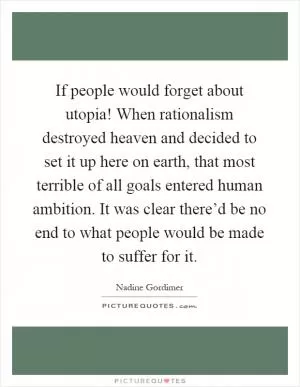 If people would forget about utopia! When rationalism destroyed heaven and decided to set it up here on earth, that most terrible of all goals entered human ambition. It was clear there’d be no end to what people would be made to suffer for it Picture Quote #1