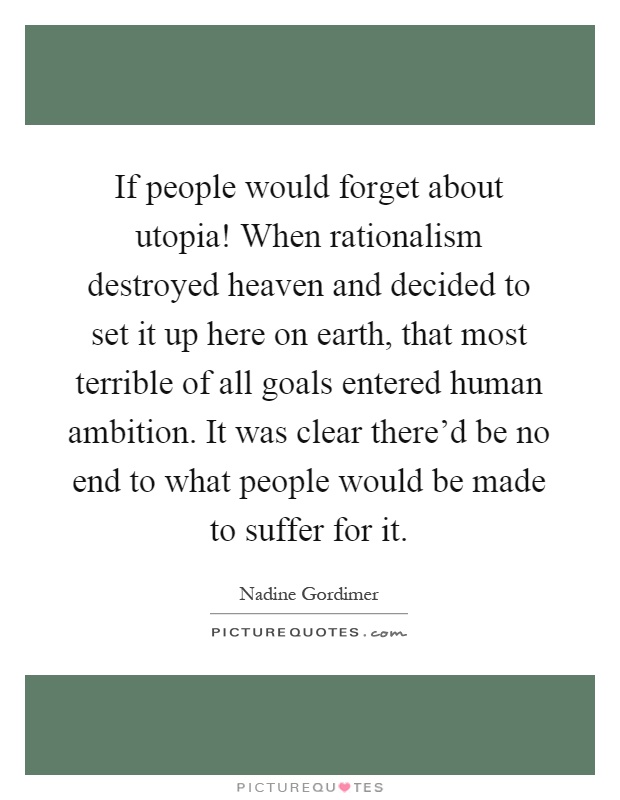 If people would forget about utopia! When rationalism destroyed heaven and decided to set it up here on earth, that most terrible of all goals entered human ambition. It was clear there'd be no end to what people would be made to suffer for it Picture Quote #1