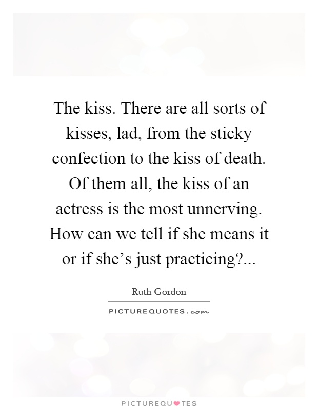 The kiss. There are all sorts of kisses, lad, from the sticky confection to the kiss of death. Of them all, the kiss of an actress is the most unnerving. How can we tell if she means it or if she's just practicing? Picture Quote #1