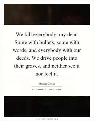 We kill everybody, my dear. Some with bullets, some with words, and everybody with our deeds. We drive people into their graves, and neither see it nor feel it Picture Quote #1