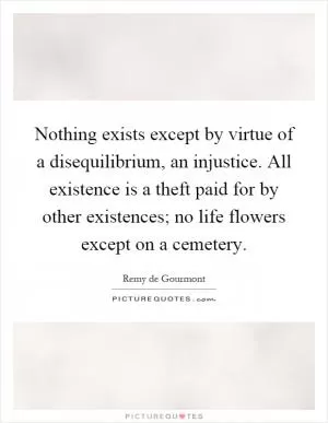 Nothing exists except by virtue of a disequilibrium, an injustice. All existence is a theft paid for by other existences; no life flowers except on a cemetery Picture Quote #1