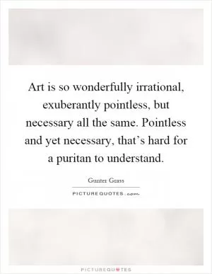 Art is so wonderfully irrational, exuberantly pointless, but necessary all the same. Pointless and yet necessary, that’s hard for a puritan to understand Picture Quote #1