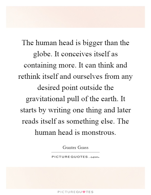 The human head is bigger than the globe. It conceives itself as containing more. It can think and rethink itself and ourselves from any desired point outside the gravitational pull of the earth. It starts by writing one thing and later reads itself as something else. The human head is monstrous Picture Quote #1