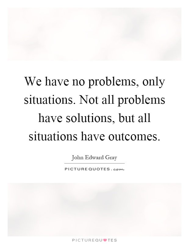 We have no problems, only situations. Not all problems have solutions, but all situations have outcomes Picture Quote #1