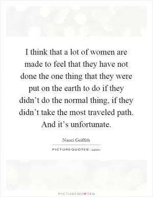 I think that a lot of women are made to feel that they have not done the one thing that they were put on the earth to do if they didn’t do the normal thing, if they didn’t take the most traveled path. And it’s unfortunate Picture Quote #1