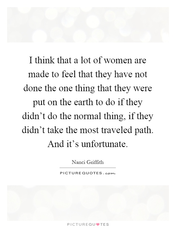 I think that a lot of women are made to feel that they have not done the one thing that they were put on the earth to do if they didn't do the normal thing, if they didn't take the most traveled path. And it's unfortunate Picture Quote #1
