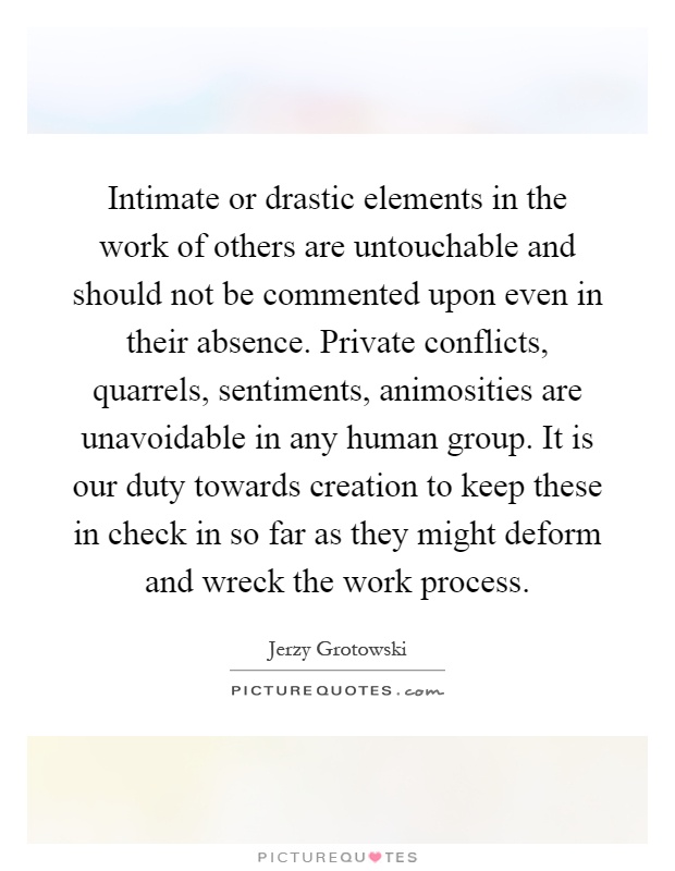 Intimate or drastic elements in the work of others are untouchable and should not be commented upon even in their absence. Private conflicts, quarrels, sentiments, animosities are unavoidable in any human group. It is our duty towards creation to keep these in check in so far as they might deform and wreck the work process Picture Quote #1