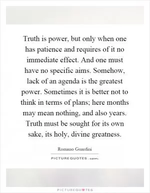 Truth is power, but only when one has patience and requires of it no immediate effect. And one must have no specific aims. Somehow, lack of an agenda is the greatest power. Sometimes it is better not to think in terms of plans; here months may mean nothing, and also years. Truth must be sought for its own sake, its holy, divine greatness Picture Quote #1