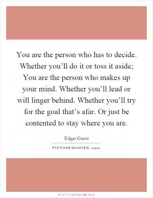 You are the person who has to decide. Whether you’ll do it or toss it aside; You are the person who makes up your mind. Whether you’ll lead or will linger behind. Whether you’ll try for the goal that’s afar. Or just be contented to stay where you are Picture Quote #1