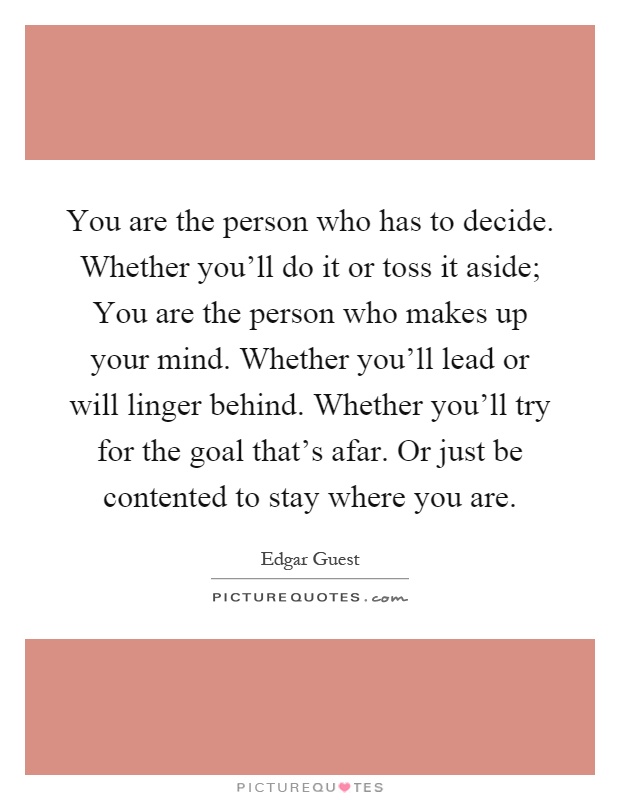 You are the person who has to decide. Whether you'll do it or toss it aside; You are the person who makes up your mind. Whether you'll lead or will linger behind. Whether you'll try for the goal that's afar. Or just be contented to stay where you are Picture Quote #1