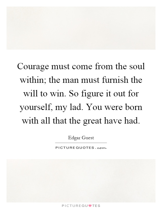 Courage must come from the soul within; the man must furnish the will to win. So figure it out for yourself, my lad. You were born with all that the great have had Picture Quote #1