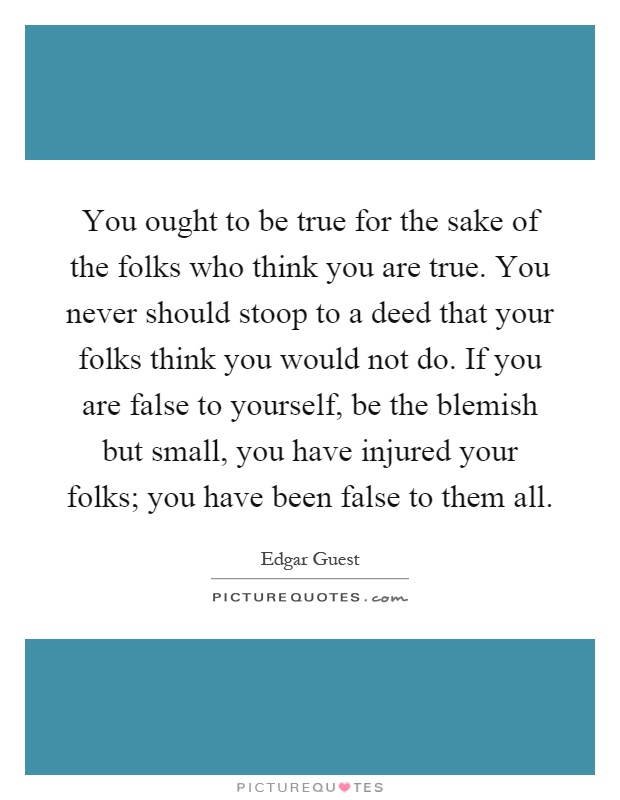 You ought to be true for the sake of the folks who think you are true. You never should stoop to a deed that your folks think you would not do. If you are false to yourself, be the blemish but small, you have injured your folks; you have been false to them all Picture Quote #1