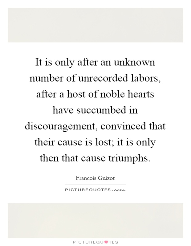 It is only after an unknown number of unrecorded labors, after a host of noble hearts have succumbed in discouragement, convinced that their cause is lost; it is only then that cause triumphs Picture Quote #1