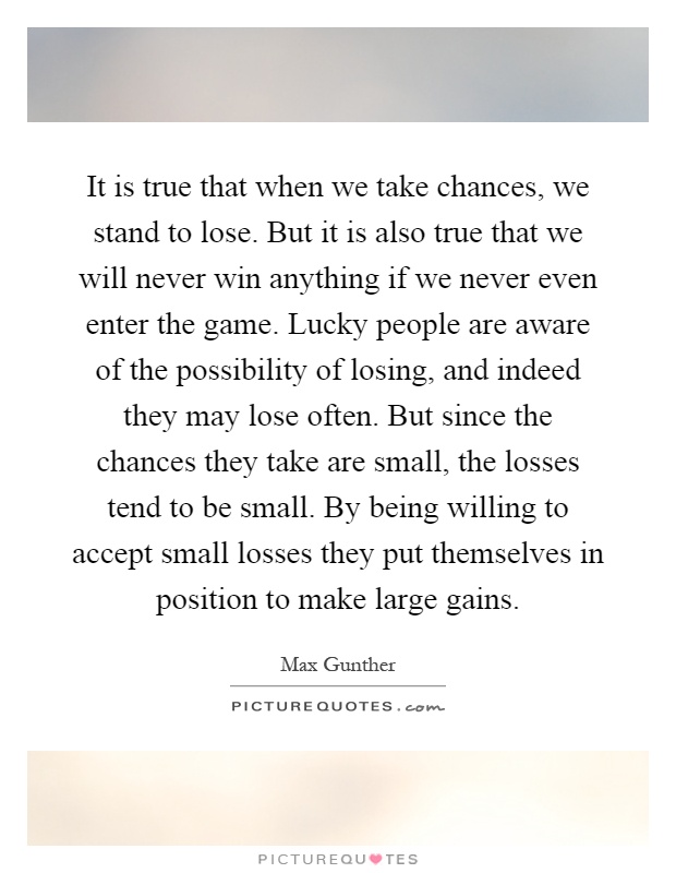 It is true that when we take chances, we stand to lose. But it is also true that we will never win anything if we never even enter the game. Lucky people are aware of the possibility of losing, and indeed they may lose often. But since the chances they take are small, the losses tend to be small. By being willing to accept small losses they put themselves in position to make large gains Picture Quote #1