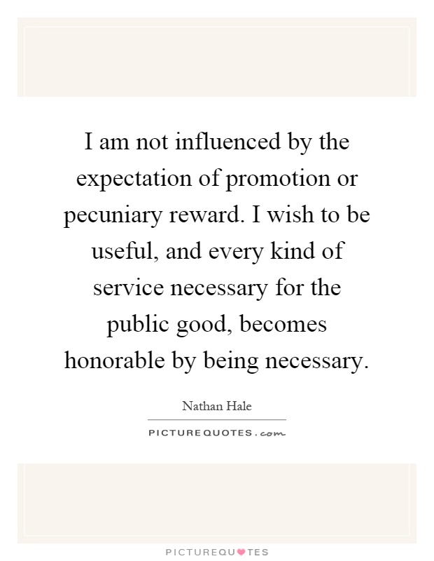 I am not influenced by the expectation of promotion or pecuniary reward. I wish to be useful, and every kind of service necessary for the public good, becomes honorable by being necessary Picture Quote #1