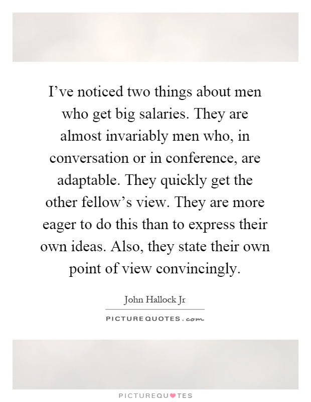 I've noticed two things about men who get big salaries. They are almost invariably men who, in conversation or in conference, are adaptable. They quickly get the other fellow's view. They are more eager to do this than to express their own ideas. Also, they state their own point of view convincingly Picture Quote #1