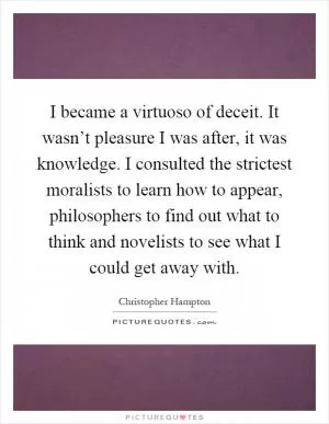 I became a virtuoso of deceit. It wasn’t pleasure I was after, it was knowledge. I consulted the strictest moralists to learn how to appear, philosophers to find out what to think and novelists to see what I could get away with Picture Quote #1