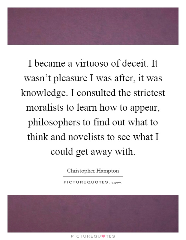I became a virtuoso of deceit. It wasn't pleasure I was after, it was knowledge. I consulted the strictest moralists to learn how to appear, philosophers to find out what to think and novelists to see what I could get away with Picture Quote #1