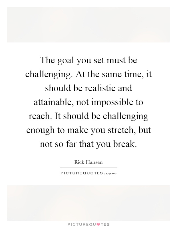 The goal you set must be challenging. At the same time, it should be realistic and attainable, not impossible to reach. It should be challenging enough to make you stretch, but not so far that you break Picture Quote #1