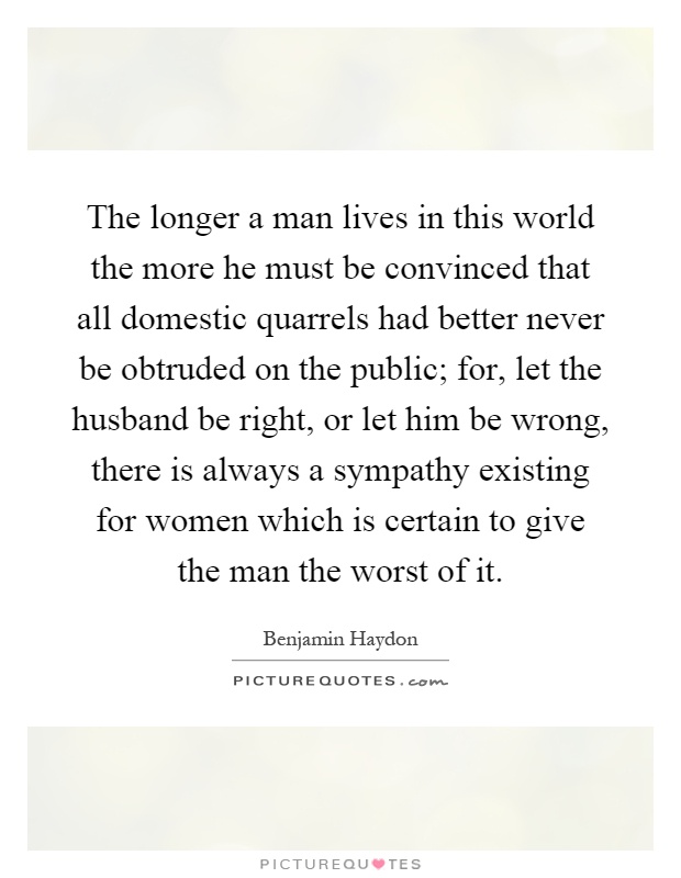 The longer a man lives in this world the more he must be convinced that all domestic quarrels had better never be obtruded on the public; for, let the husband be right, or let him be wrong, there is always a sympathy existing for women which is certain to give the man the worst of it Picture Quote #1