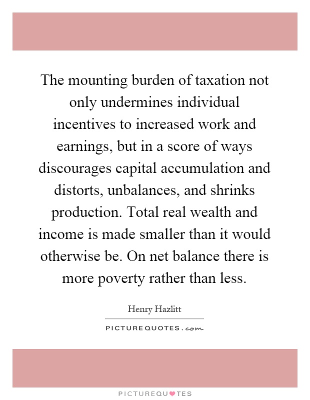 The mounting burden of taxation not only undermines individual incentives to increased work and earnings, but in a score of ways discourages capital accumulation and distorts, unbalances, and shrinks production. Total real wealth and income is made smaller than it would otherwise be. On net balance there is more poverty rather than less Picture Quote #1