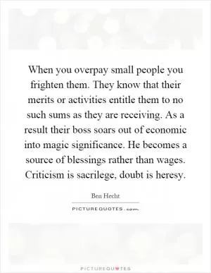 When you overpay small people you frighten them. They know that their merits or activities entitle them to no such sums as they are receiving. As a result their boss soars out of economic into magic significance. He becomes a source of blessings rather than wages. Criticism is sacrilege, doubt is heresy Picture Quote #1