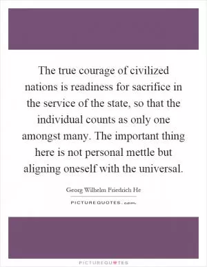 The true courage of civilized nations is readiness for sacrifice in the service of the state, so that the individual counts as only one amongst many. The important thing here is not personal mettle but aligning oneself with the universal Picture Quote #1
