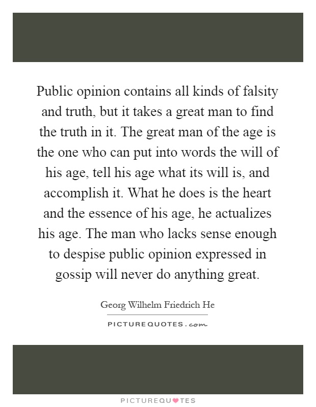Public opinion contains all kinds of falsity and truth, but it takes a great man to find the truth in it. The great man of the age is the one who can put into words the will of his age, tell his age what its will is, and accomplish it. What he does is the heart and the essence of his age, he actualizes his age. The man who lacks sense enough to despise public opinion expressed in gossip will never do anything great Picture Quote #1