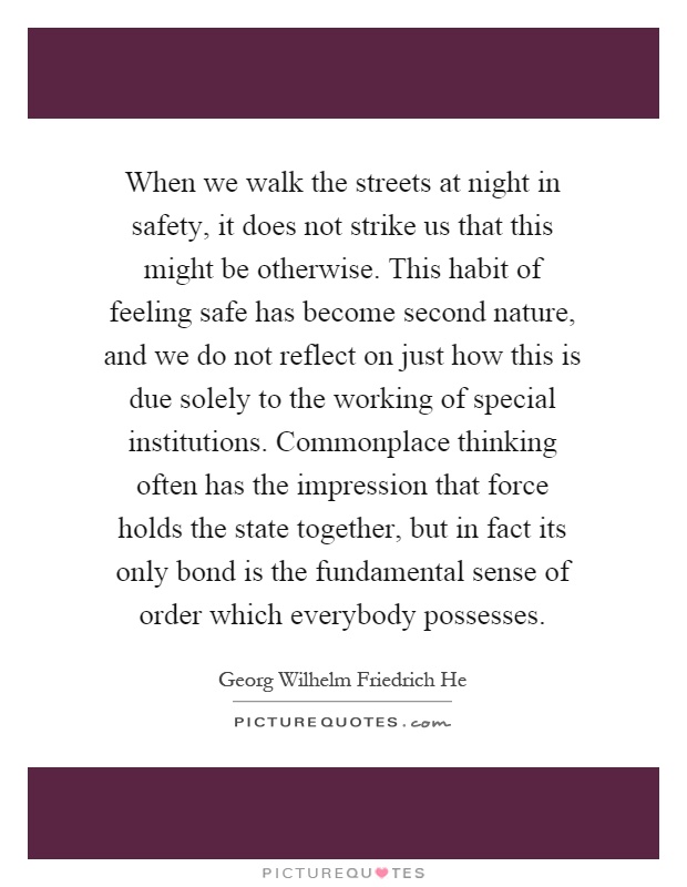 When we walk the streets at night in safety, it does not strike us that this might be otherwise. This habit of feeling safe has become second nature, and we do not reflect on just how this is due solely to the working of special institutions. Commonplace thinking often has the impression that force holds the state together, but in fact its only bond is the fundamental sense of order which everybody possesses Picture Quote #1