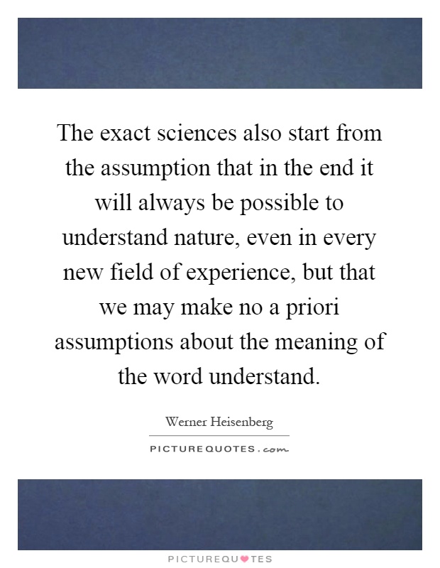 The exact sciences also start from the assumption that in the end it will always be possible to understand nature, even in every new field of experience, but that we may make no a priori assumptions about the meaning of the word understand Picture Quote #1