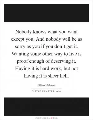 Nobody knows what you want except you. And nobody will be as sorry as you if you don’t get it. Wanting some other way to live is proof enough of deserving it. Having it is hard work, but not having it is sheer hell Picture Quote #1
