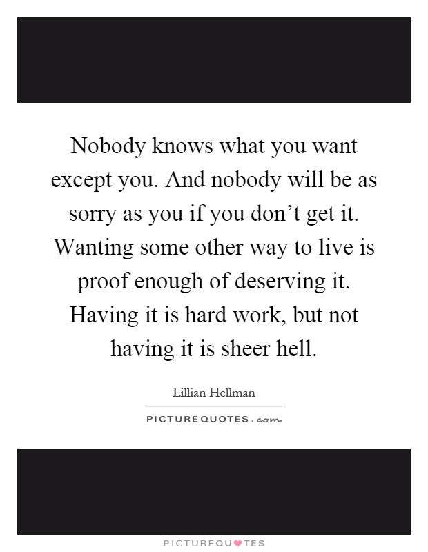 Nobody knows what you want except you. And nobody will be as sorry as you if you don't get it. Wanting some other way to live is proof enough of deserving it. Having it is hard work, but not having it is sheer hell Picture Quote #1
