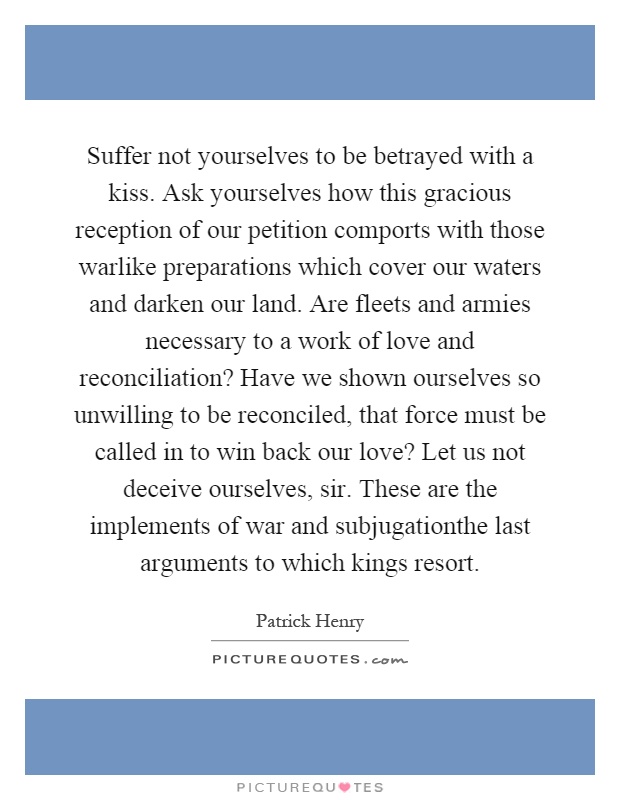 Suffer not yourselves to be betrayed with a kiss. Ask yourselves how this gracious reception of our petition comports with those warlike preparations which cover our waters and darken our land. Are fleets and armies necessary to a work of love and reconciliation? Have we shown ourselves so unwilling to be reconciled, that force must be called in to win back our love? Let us not deceive ourselves, sir. These are the implements of war and subjugationthe last arguments to which kings resort Picture Quote #1