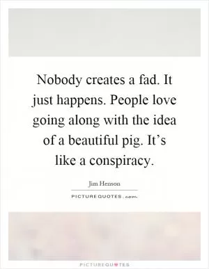 Nobody creates a fad. It just happens. People love going along with the idea of a beautiful pig. It’s like a conspiracy Picture Quote #1