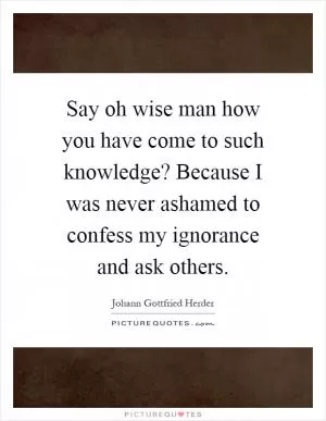 Say oh wise man how you have come to such knowledge? Because I was never ashamed to confess my ignorance and ask others Picture Quote #1