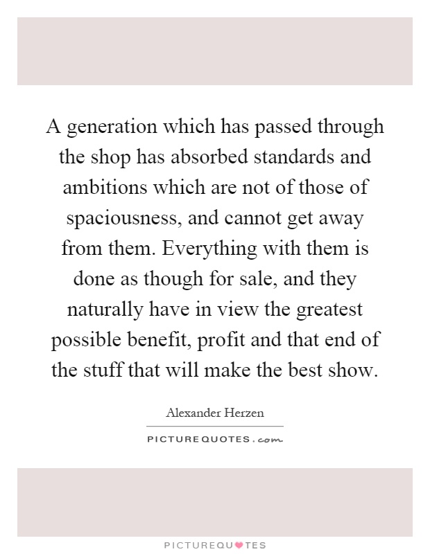 A generation which has passed through the shop has absorbed standards and ambitions which are not of those of spaciousness, and cannot get away from them. Everything with them is done as though for sale, and they naturally have in view the greatest possible benefit, profit and that end of the stuff that will make the best show Picture Quote #1