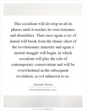 This socialism will develop in all its phases until it reaches its own extremes and absurdities. Then once again a cry of denial will break from the titanic chest of the revolutionary minority and again a mortal struggle will begin, in which socialism will play the role of contemporary conservatism and will be overwhelmed in the subsequent revolution, as yet unknown to us Picture Quote #1