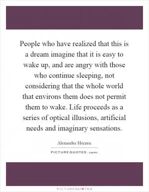 People who have realized that this is a dream imagine that it is easy to wake up, and are angry with those who continue sleeping, not considering that the whole world that environs them does not permit them to wake. Life proceeds as a series of optical illusions, artificial needs and imaginary sensations Picture Quote #1