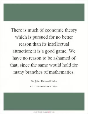 There is much of economic theory which is pursued for no better reason than its intellectual attraction; it is a good game. We have no reason to be ashamed of that, since the same would hold for many branches of mathematics Picture Quote #1