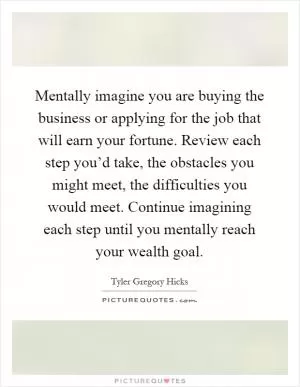 Mentally imagine you are buying the business or applying for the job that will earn your fortune. Review each step you’d take, the obstacles you might meet, the difficulties you would meet. Continue imagining each step until you mentally reach your wealth goal Picture Quote #1