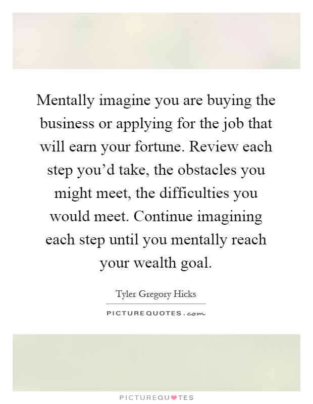 Mentally imagine you are buying the business or applying for the job that will earn your fortune. Review each step you'd take, the obstacles you might meet, the difficulties you would meet. Continue imagining each step until you mentally reach your wealth goal Picture Quote #1
