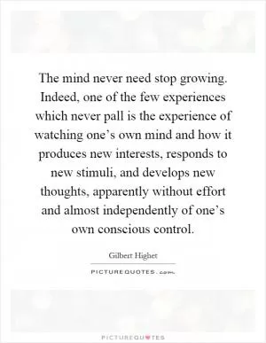 The mind never need stop growing. Indeed, one of the few experiences which never pall is the experience of watching one’s own mind and how it produces new interests, responds to new stimuli, and develops new thoughts, apparently without effort and almost independently of one’s own conscious control Picture Quote #1
