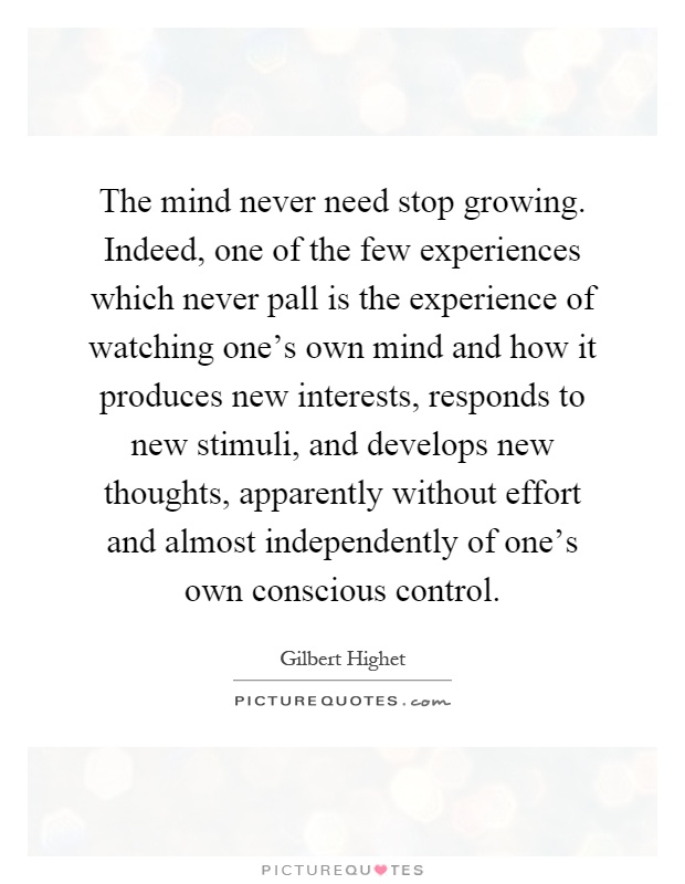 The mind never need stop growing. Indeed, one of the few experiences which never pall is the experience of watching one's own mind and how it produces new interests, responds to new stimuli, and develops new thoughts, apparently without effort and almost independently of one's own conscious control Picture Quote #1