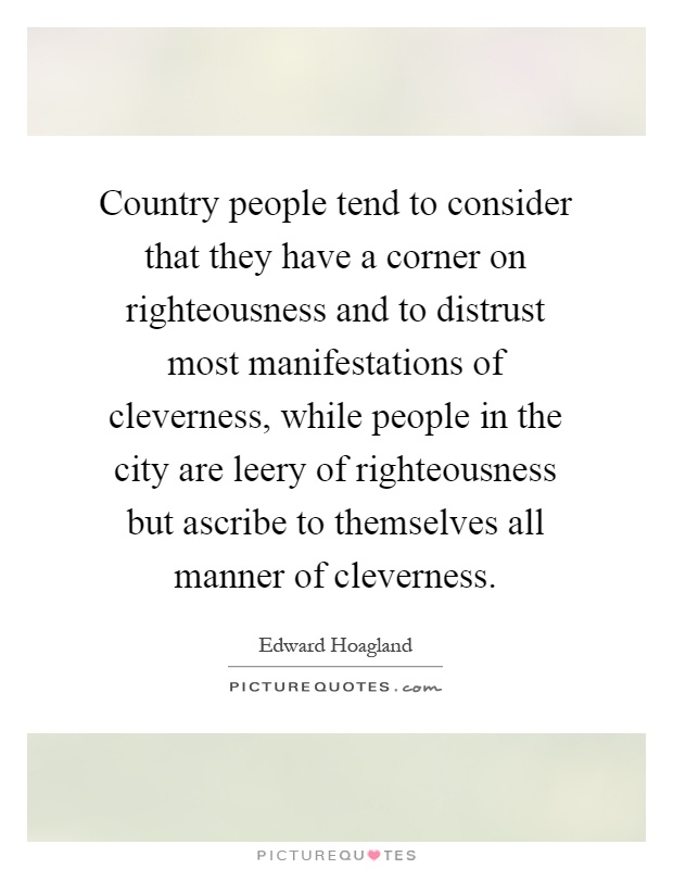 Country people tend to consider that they have a corner on righteousness and to distrust most manifestations of cleverness, while people in the city are leery of righteousness but ascribe to themselves all manner of cleverness Picture Quote #1