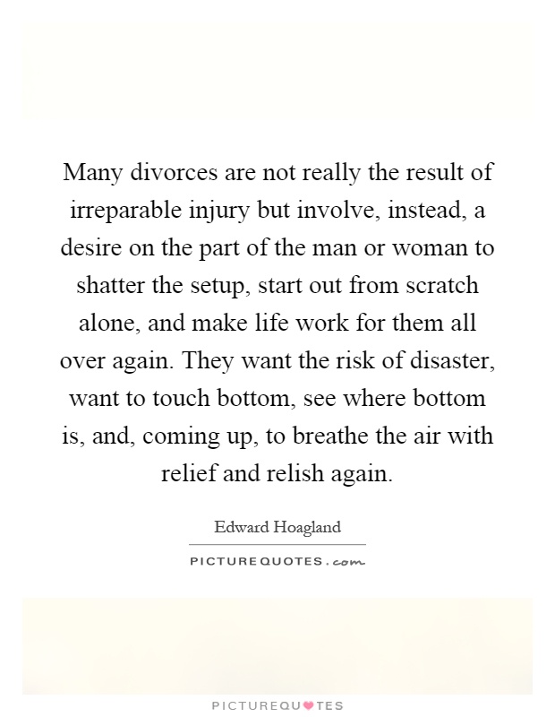 Many divorces are not really the result of irreparable injury but involve, instead, a desire on the part of the man or woman to shatter the setup, start out from scratch alone, and make life work for them all over again. They want the risk of disaster, want to touch bottom, see where bottom is, and, coming up, to breathe the air with relief and relish again Picture Quote #1