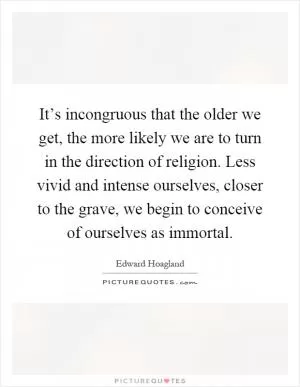 It’s incongruous that the older we get, the more likely we are to turn in the direction of religion. Less vivid and intense ourselves, closer to the grave, we begin to conceive of ourselves as immortal Picture Quote #1