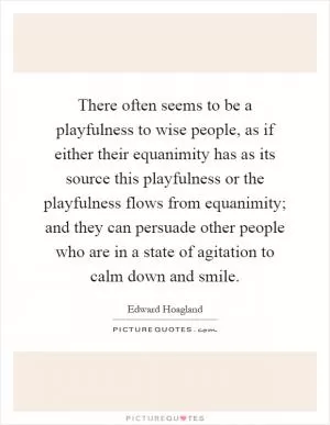 There often seems to be a playfulness to wise people, as if either their equanimity has as its source this playfulness or the playfulness flows from equanimity; and they can persuade other people who are in a state of agitation to calm down and smile Picture Quote #1