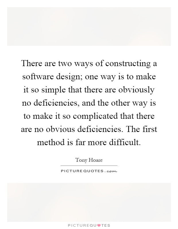 There are two ways of constructing a software design; one way is to make it so simple that there are obviously no deficiencies, and the other way is to make it so complicated that there are no obvious deficiencies. The first method is far more difficult Picture Quote #1