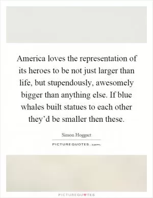America loves the representation of its heroes to be not just larger than life, but stupendously, awesomely bigger than anything else. If blue whales built statues to each other they’d be smaller then these Picture Quote #1