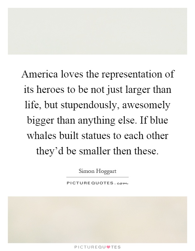 America loves the representation of its heroes to be not just larger than life, but stupendously, awesomely bigger than anything else. If blue whales built statues to each other they'd be smaller then these Picture Quote #1